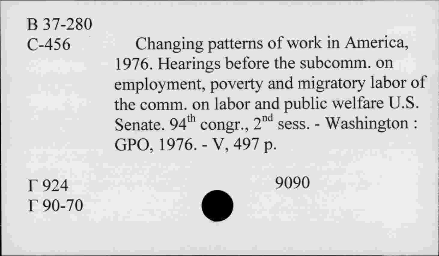 ﻿B 37-280
C-456
r 924
f 90-70
Changing patterns of work in America, 1976. Hearings before the subcomm, on employment, poverty and migratory labor of the comm, on labor and public welfare U.S. Senate. 94th congr., 2nd sess. - Washington : GPO, 1976.-V, 497 p.
9090